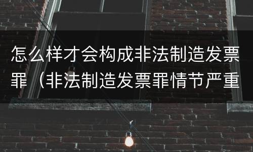 怎么样才会构成非法制造发票罪（非法制造发票罪情节严重）