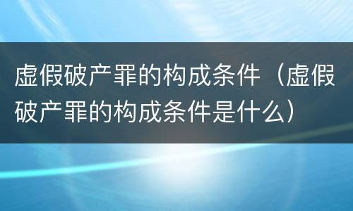 虚假破产罪的构成条件（虚假破产罪的构成条件是什么）