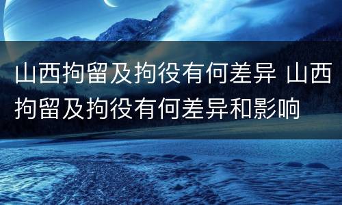 山西拘留及拘役有何差异 山西拘留及拘役有何差异和影响