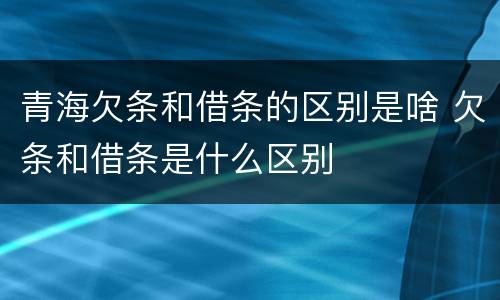 青海欠条和借条的区别是啥 欠条和借条是什么区别