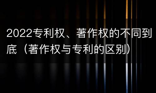 2022专利权、著作权的不同到底（著作权与专利的区别）