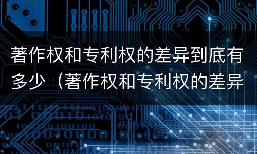 著作权和专利权的差异到底有多少（著作权和专利权的差异到底有多少年）