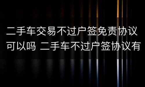 二手车交易不过户签免责协议可以吗 二手车不过户签协议有效吗