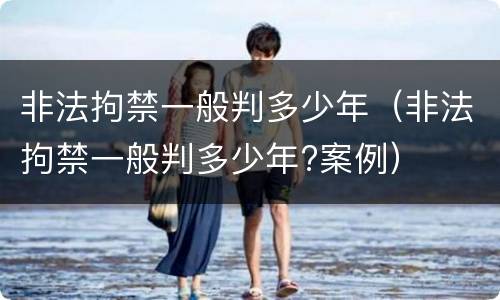 非法拘禁一般判多少年（非法拘禁一般判多少年?案例）