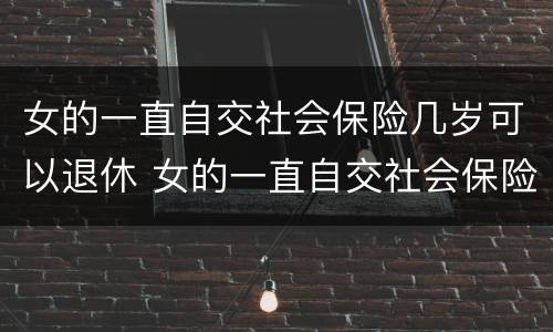 女的一直自交社会保险几岁可以退休 女的一直自交社会保险几岁可以退休了