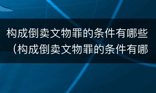 构成倒卖文物罪的条件有哪些（构成倒卖文物罪的条件有哪些呢）