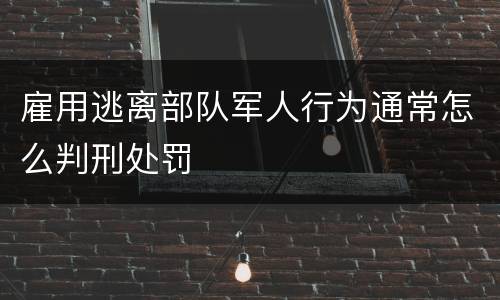 雇用逃离部队军人行为通常怎么判刑处罚