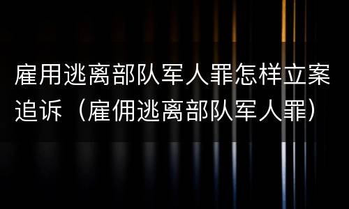 雇用逃离部队军人罪怎样立案追诉（雇佣逃离部队军人罪）