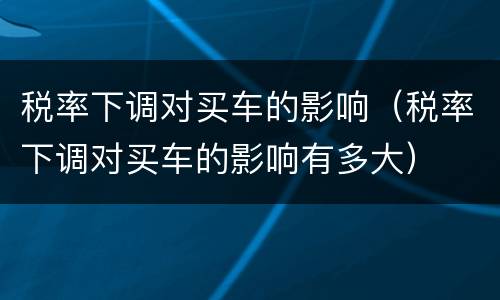 税率下调对买车的影响（税率下调对买车的影响有多大）