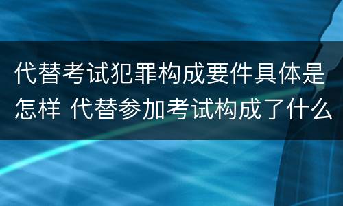 代替考试犯罪构成要件具体是怎样 代替参加考试构成了什么犯罪