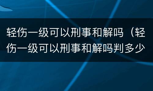 轻伤一级可以刑事和解吗（轻伤一级可以刑事和解吗判多少年）
