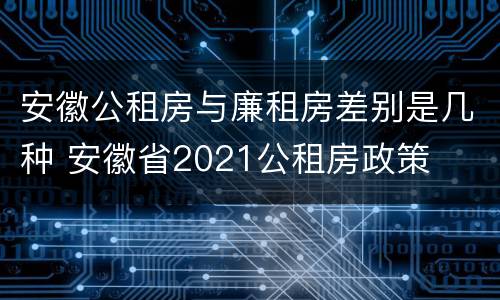 安徽公租房与廉租房差别是几种 安徽省2021公租房政策