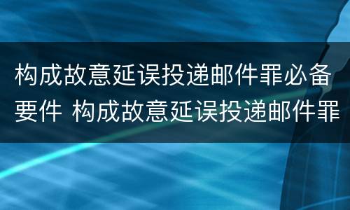 构成故意延误投递邮件罪必备要件 构成故意延误投递邮件罪必备要件有哪些