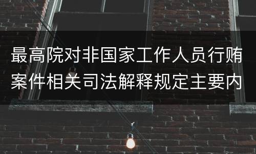 最高院对非国家工作人员行贿案件相关司法解释规定主要内容都有哪些