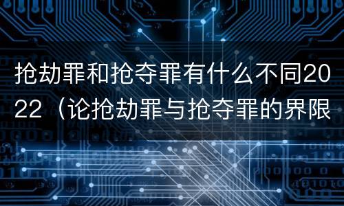 抢劫罪和抢夺罪有什么不同2022（论抢劫罪与抢夺罪的界限）