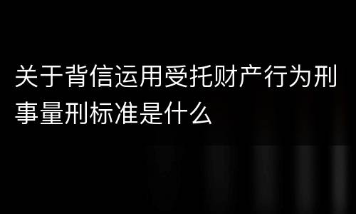 关于背信运用受托财产行为刑事量刑标准是什么