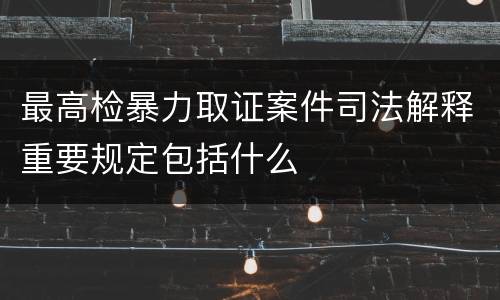 最高检暴力取证案件司法解释重要规定包括什么
