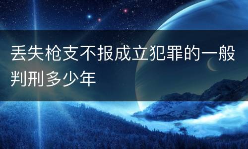 丢失枪支不报成立犯罪的一般判刑多少年