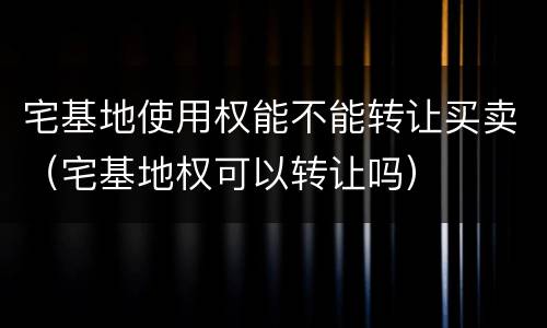 宅基地使用权能不能转让买卖（宅基地权可以转让吗）