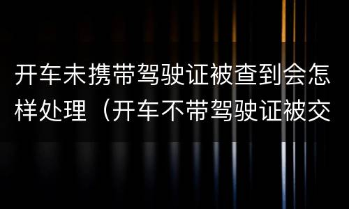 开车未携带驾驶证被查到会怎样处理（开车不带驾驶证被交警查到怎么办）