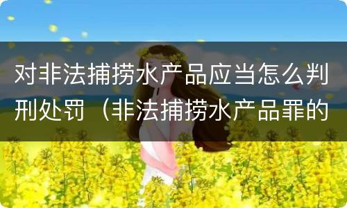 对非法捕捞水产品应当怎么判刑处罚（非法捕捞水产品罪的刑法处罚）