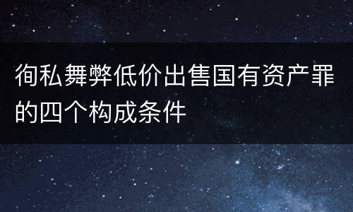徇私舞弊低价出售国有资产罪的四个构成条件