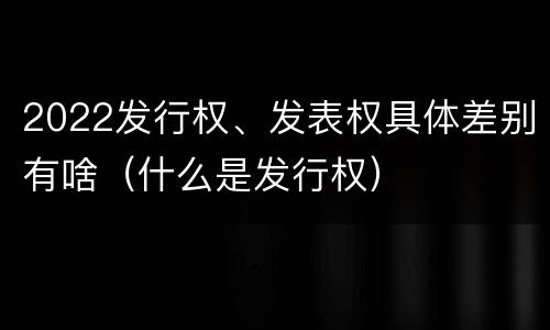 2022发行权、发表权具体差别有啥（什么是发行权）
