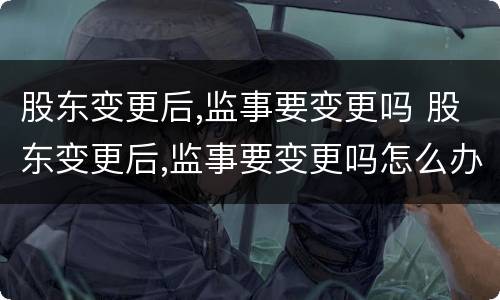 股东变更后,监事要变更吗 股东变更后,监事要变更吗怎么办