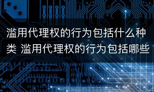 滥用代理权的行为包括什么种类 滥用代理权的行为包括哪些类型