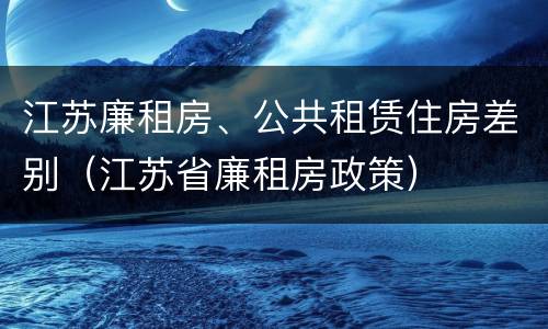 江苏廉租房、公共租赁住房差别（江苏省廉租房政策）