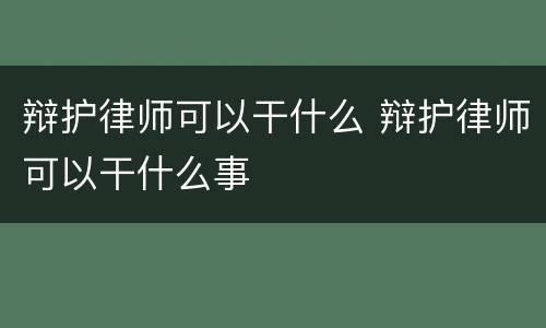 辩护律师可以干什么 辩护律师可以干什么事