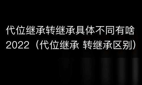 代位继承转继承具体不同有啥2022（代位继承 转继承区别）