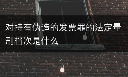 对持有伪造的发票罪的法定量刑档次是什么