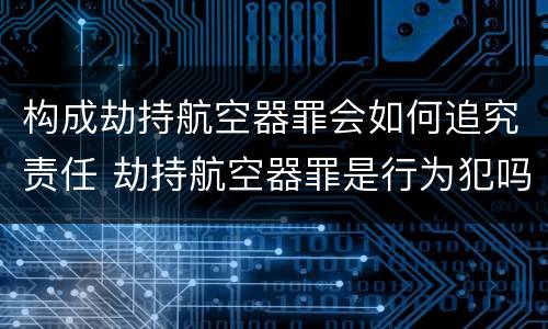 构成劫持航空器罪会如何追究责任 劫持航空器罪是行为犯吗