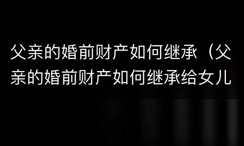 父亲的婚前财产如何继承（父亲的婚前财产如何继承给女儿）