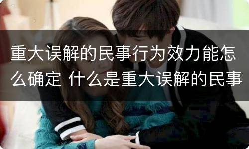重大误解的民事行为效力能怎么确定 什么是重大误解的民事法律行为