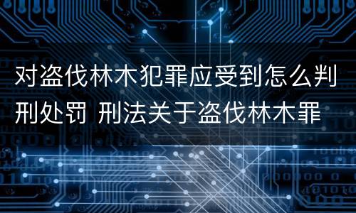 对盗伐林木犯罪应受到怎么判刑处罚 刑法关于盗伐林木罪