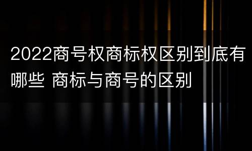 2022商号权商标权区别到底有哪些 商标与商号的区别