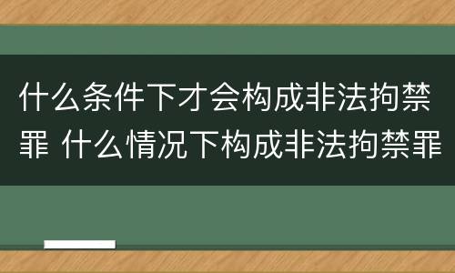 什么条件下才会构成非法拘禁罪 什么情况下构成非法拘禁罪