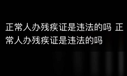 正常人办残疾证是违法的吗 正常人办残疾证是违法的吗