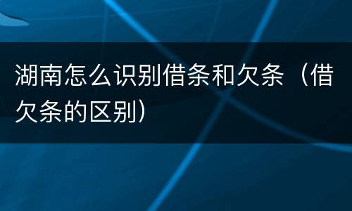 湖南怎么识别借条和欠条（借欠条的区别）