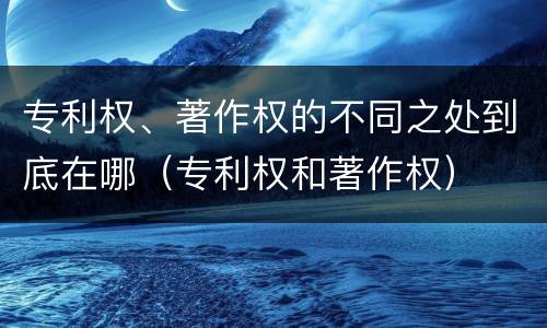专利权、著作权的不同之处到底在哪（专利权和著作权）