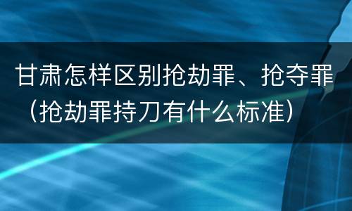 甘肃怎样区别抢劫罪、抢夺罪（抢劫罪持刀有什么标准）