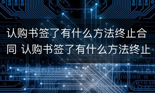 认购书签了有什么方法终止合同 认购书签了有什么方法终止合同呢