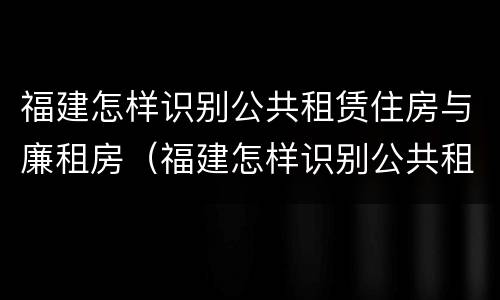 福建怎样识别公共租赁住房与廉租房（福建怎样识别公共租赁住房与廉租房呢）