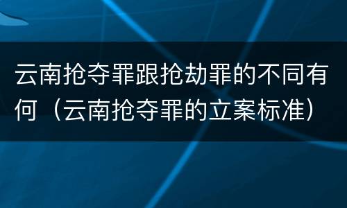 云南抢夺罪跟抢劫罪的不同有何（云南抢夺罪的立案标准）