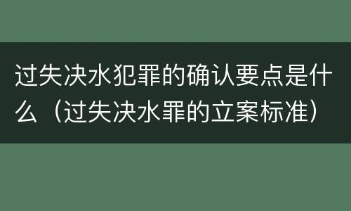 过失决水犯罪的确认要点是什么（过失决水罪的立案标准）