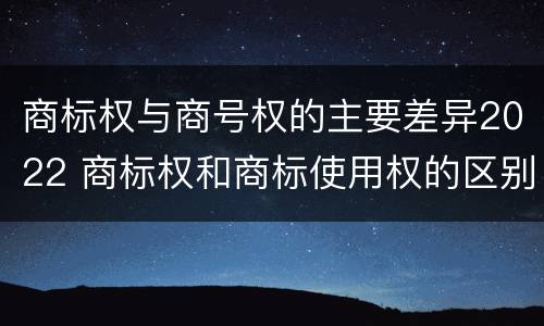 商标权与商号权的主要差异2022 商标权和商标使用权的区别