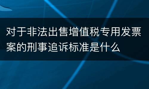 对于非法出售增值税专用发票案的刑事追诉标准是什么