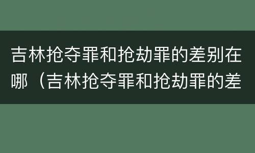 吉林抢夺罪和抢劫罪的差别在哪（吉林抢夺罪和抢劫罪的差别在哪查）